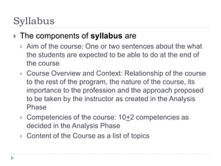 Syllabus
 The components of syllabus are
 Aim of the course: One or two sentences about the what
the students are expected to be able to do at the end of
the course
 Course Overview and Context: Relationship of the course
to the rest of the program, the nature of the course, its
importance to the profession and the approach proposed
to be taken by the instructor as created in the Analysis
Phase
 Competencies of the course: 10+2 competencies as
decided in the Analysis Phase
 Content of the Course as a list of topics
 