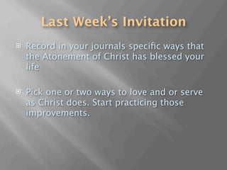 Last Week’s Invitation
   Record in your journals speciﬁc ways that
    the Atonement of Christ has blessed your
    life

   Pick one or two ways to love and or serve
    as Christ does. Start practicing those
    improvements.
 