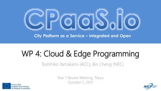 City Platform as a Service – Integrated and Open
WP 4: Cloud & Edge Programming
Toshihiko Yamakami (ACC), Bin Cheng (NEC)
Year 1 Review Meeting, Tokyo
October 5, 2017
 