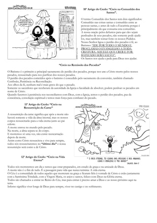 10º Artigo do Credo: “Creio na Comunhão dos
Santos”.
O termo Comunhão dos Santos tem dois significados:
Comunhão nas coisas santas e comunhão entre as
pessoas santas, e antes de tudo a Eucaristia porque é
principalmente ela que consuma esta comunhão.
A nossa oração pelos defuntos para que eles sejam
perdoados de seus pecados, não somente pode ajudá-
los, mas também tornar forte os nossos Pedidos.
Nosso Senhor ligou o perdão dos pecados á fé, ao
Batismo: “IDE POR TODO O MUNDO E
PROCLAMAI O EVANGELHO A TODA
CRIATURA. AQUELE QUE CRER E FOR
BATIZADO SERÁ SALVO”.
Os Santos nos ajuda e pede para Deus nos ajudar.
“Creio na Remissão dos Pecados”
O Batismo é o primeiro e principal sacramento do perdão dos pecados, porque nos une a Cristo morto pelos nossos
pecados, ressuscitado para nos purificar dos nossos pecados.
O perdão dos pecados cometidos após o batismo é concedido pelo sacramento da conversão, também chamado
Confissão, Penitência ou Reconciliação.
Aos olhos da fé, nenhum mal é mais grave do que o pecado.
Somente os sacerdotes que receberam da autoridade da Igreja a faculdade de absolver, podem perdoar os pecados em
nome de Cristo.
Quando fazemos à penitência nos reconciliamos com Deus, com a Igreja, temos o perdão dos pecados, paz da
consciência, consolação espiritual e temos mais força para combater do pecado.
11º Artigo do Credo: “Creio na
Ressurreição da Carne”
A ressurreição da carne significa que após a morte não
haverá somente a vida da alma imortal, mas os nossos
corpos ressuscitarão para a vida eterna junto ao pai
celeste.
A morte entrou no mundo pelo pecado.
Na morte, a alma separa-se do corpo.
E morremos só uma vez, não existe reencarnação
depois da morte.
Assim como Cristo ressuscitou e vive para sempre,
todos nós ressuscitaremos no “último dia” e nossa
ressurreição será como a de Cristo.
12º Artigo do Credo: “Creio na Vida
Eterna”
Todos nós morreremos um dia e temos que estar preparados, em estado de graça e na amizade de Deus.
A morte não é o fim de tudo. É a passagem para vida que nunca termina: A vida eterna.
O Céu é a comunidade de todos aqueles que morreram na graça e ficaram fiéis à vontade de Cristo e estão juntamente
com a Santíssima Trindade, com a Virgem Maria, os anjos e santos, felizes com Deus na Glória eterna.
Todos são chamados a entrar no Reino do Céu, mas para entrar é preciso amar a Deus e ao nosso próximo aqui na
terra.
Inferno significa viver longe de Deus para sempre, viver no castigo e no sofrimento.
 