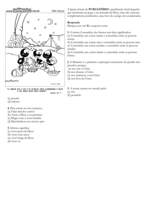 A Igreja chama de PURGATÓRIO a purificação final daqueles
que morreram na graça e na amizade de Deus, mas não estavam
completamente purificados, mas livre do castigo dos condenados.
Responda
Marque com um X a resposta certa:
1. O termo Comunhão dos Santos tem dois significados:
(a) Comunhão nas coisas santas e comunhão entre as pessoas
santas.
(b) Comunhão nas coisas más e comunhão entre as pessoas más.
(c) Comunhão nas coisas erradas e comunhão entre as pessoas
erradas.
(d) Comunhão nas coisas chatas e comunhão entre as pessoas
chatas.
2. O Batismo é o primeiro e principal sacramento do perdão dos
pecados, porque:
(a) nos une a Cristo
(b) nos desune a Cristo
(c) nos entristece com Cristo
(d) nos livra de Cristo
3. A morte entrou no mundo pelo:
(a) céu
(b) pesadelo
(c) pecado
(d) inferno
4. Para entrar no céu é preciso:
(a) Falar mal dos outros
(b) Amar a Deus e ao próximo
(c) Brigar com a nossa família
(d) Desobedecer aos nossos pais
5. Inferno significa:
(a) viver perto de Deus
(b) viver com amor
(c) viver longe de Deus
(d) viver só
 