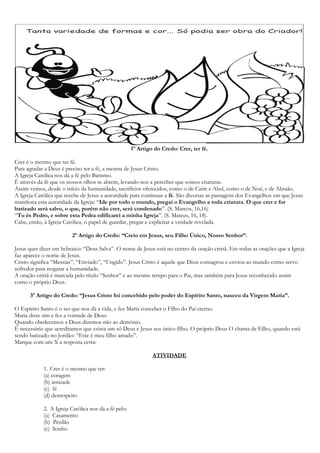 1º Artigo do Credo: Crer, ter fé.
Crer é o mesmo que ter fé.
Para agradar a Deus é preciso ter a fé, a mesma de Jesus Cristo.
A Igreja Católica nos dá a fé pelo Batismo.
É através da fé que os nossos olhos se abrem, levando-nos a perceber que somos criaturas.
Assim vemos, desde o início da humanidade, sacrifícios oferecidos, como o de Caim e Abel, como o de Noé, e de Abraão.
A Igreja Católica que recebe de Jesus a autoridade para continuar a fé. São diversas as passagens dos Evangelhos em que Jesus
manifesta esta autoridade da Igreja: “Ide por todo o mundo, pregai o Evangelho a toda criatura. O que crer e for
batizado será salvo, o que, porém não crer, será condenado”. (S. Marcos, 16,16)
“Tu és Pedro, e sobre esta Pedra edificarei a minha Igreja”. (S. Mateus, 16, 18).
Cabe, então, à Igreja Católica, o papel de guardar, pregar e explicitar a verdade revelada.
2º Artigo do Credo: “Creio em Jesus, seu Filho Único, Nosso Senhor”.
Jesus quer dizer em hebraico: “Deus Salva”. O nome de Jesus está no centro da oração cristã. Em todas as orações que a Igreja
faz aparece o nome de Jesus.
Cristo significa “Messias”, “Enviado”, “Ungido”. Jesus Cristo é aquele que Deus consagrou e enviou ao mundo como servo
sofredor para resgatar a humanidade.
A oração cristã é marcada pelo título “Senhor” e ao mesmo tempo para o Pai, mas também para Jesus reconhecido assim
como o próprio Deus.
3º Artigo do Credo: “Jesus Cristo foi concebido pelo poder do Espírito Santo, nasceu da Virgem Maria”.
O Espírito Santo é o ser que nos dá a vida, e fez Maria conceber o Filho do Pai eterno.
Maria disse sim e fez a vontade de Deus.
Quando obedecemos a Deus dizemos não ao demônio.
É necessário que acreditamos que exista um só Deus e Jesus seu único filho. O próprio Deus O chama de Filho, quando está
sendo batizado no Jordão: “Este é meu filho amado”.
Marque com um X a resposta certa:
ATIVIDADE
1. Crer é o mesmo que ter:
(a) coragem
(b) amizade
(c) fé
(d) desrespeito
2. A Igreja Católica nos dá a fé pelo:
(a) Casamento
(b) Perdão
(c) Sonho
 