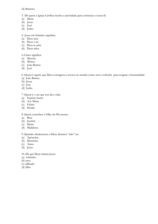 (d) Batismo
3. De quem a Igreja Católica recebe a autoridade para continuar a nossa fé:
(a) Maria
(b) Jesus
(c) José
(d) Judas
4. Jesus em hebraíco significa:
(a) Deus ama
(b) Deus é rei
(c) Deus te ama
(d) Deus salva
5.Cristo significa:
(a) Messias
(b) Móises
(c) João Batista
(d) José
6. Quem é aquele que Deus consagrou e enviou ao mundo como servo sofredor para resgatar a humanidade:
(a) João Batista
(b) Jesus
(c) José
(d) Judas
7. Quem é o ser que nos dá a vida:
(a) Espírito Santo
(b) Ave Maria
(c) Glória
(d) Perdão
8. Quem concebeu o Filho do Pai eterno:
(a) Rute
(b) Jezebel
(c) Maria
(d) Madalena
9. Quando obedecemos a Deus dizemos “não” ao:
(a) Apóstolos
(b) Demônio
(c) Anjos
(d) Jesus
10. De que Deus chama Jesus:
(a) sobrinho
(b) neto
(c) afilhado
(d) filho
 