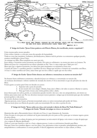 4º Artigo do Credo: “Jesus Cristo padeceu sob Pôncio Pilatos, foi crucificado, morto e sepultado”.
Cristo morreu pelos nossos pecados.
Cristo sofreu a paixão e a cruz por causa dos pecados da humanidade.
Todas as vezes que mentimos, roubamos, desobedecemos, falamos mal do próximo ou cometemos qualquer pecado,
estamos crucificando a Jesus Cristo.
Ao entregar seu filho, Deus manifesta seu amor por nós.
Jesus abraça e livremente aceita livremente sua missão. Ele entra no sofrimento e na morte por amor aos homens. Na
última ceia Jesus fez o memorial da sua oferta voluntária ao Pai: “Isto é o meu corpo que é dado por vós”.
Deus quer que o sigamos livremente, nos deixa livre para assumirmos ou rejeitarmos nossa cruz.
A morte de Cristo é o sacrifício pascal e o sacrifício da nova Aliança que recoloca o homem em comunhão com Deus.
A Cruz é o único sacrifício de Cristo, única fonte que nos leva a Deus e aquilo que nos faz sofrer.
5º Artigo do Credo: “Jesus Cristo desceu aos infernos e ressuscitou os mortos no terceiro dia”
Na Semana Santa celebramos exatamente a descida de Jesus aos infernos e a ressurreição no terceiro dia.
As escrituras denominam o inferno também de: morada dos mortos. E lá se encontram os que são privados da visão de
Deus.
Foram quatro as razões para Cristo ter descido aos justos:
1. Suportar toda a pena do pecado;
2. Ir em socorro dos seus amigos (Abraão, Isaac, Jacó e Dair) e de todos os justos e libertar os santos;
3. Para que Cristo tivesse uma vitória perfeita sobre o diabo.
Jesus desceu para nos salvar, porém, se cometermos pecado mortal e não nos e não nos arrependermos, nós iremos ao
inferno para nunca mais sair. Por isso devemos rezar por nossos parentes e amigos que já morreram para que eles também
possam ganhar a vida eterna.
Ao terceiro dia Jesus ressuscitou.
Algumas pessoas, como Lázaro, já haviam ressuscitado antes; os outros ressuscitam pelo poder de Cristo.
Pela sua morte Jesus nos liberta do pecado e pela sua ressurreição Ele nos abre as portas do céu.
6º Artigo do Credo: ”Jesus subiu aos céus, está sentado à direita de Deus Pai Todo-Poderoso”.
7º Artigos do Credo: “Donde virá julgar os vivos e os mortos”.
Quarenta dias após a Ressurreição Jesus é elevado aos Céus, é o que chamamos de Ascensão.
Cristo foi para os céus para nos conduzir até lá; para interceder por nós junto ao Pai e para que se tornasse segura a posse
do reino celeste.
Como Senhor Jesus é a cabeça da igreja, por isso permanece na terra através da Igreja e nós somos o corpo da igreja que
vive a espera do Messias glorificado.
Todas as vezes que fazemos o mal ou o bem a alguma pessoa, é como se estivéssemos fazendo para Deus.
Para que Cristo nos considere dignos e nos leve para o céu, precisamos evitar os pecados, principalmente mortais, nos
arrependermos e confessarmos os nossos pecados. O dia do julgamento nem mesmo os anjos sabem, só Deus.
 