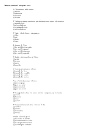 Marque com um X a resposta certa:
1. Cristo morreu pelos nossos:
(a) amores
(b) pesadelos
(c) pecados
(d) sonhos
2. Todas as vezes que mentimos, que desobedecemos nossos pais, estamos:
(a) amando Jesus
(b) adorando Jesus
(c) crucificando Jesus
(d) adorando Jesus
3. Toda a vida de Cristo é oferecida ao:
(a) filho
(b) pai
(c) irmão
(d) neto
4. A morte de Cristo:
(a) é o sacrifício do cordeiro
(b) é o sacrifício pascal
(c) é o sacrifício da morte
(d) é o sacrifício da vida
5. Qual é o único sacrifício de Cristo:
(a) a vida
(b) a amor
(c) a cruz
(d) a paixão
6. Como é denominado o inferno:
(a) morada dos vivos
(b) morada dos pesadelos
(c) morada dos sonhos
(d) morada dos mortos
7. Jesus Cristo desceu aos infernos:
(a) para nos pegar
(b) para nos salvar
(c) para nos amar
(d) para nos adorar
8. O que podemos fazer por nossos parentes e amigos que já morreram:
(a) chorar
(b) lamentar
(c) rezar
(d) sonhar
9. O que aconteceu com Jesus Cristo no 3° dia:
(a) acordou
(b) morreu
(c) ressuscitou
(d) nasceu
10. Pela sua morte, Jesus:
(a) nos liberta do pecado
(b) nos crucifica na sua cruz
(c) nos despreza na sua vida
(d) nos ama pela sua morte
 