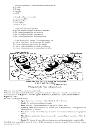 11. Os quarentas dias após a ressurreição de Jesus é chamado de:
(a) elevação
(b) descida
(c) ascensão
(d) subida
12. Onde Jesus Cristo está sentado:
(a) à esquerda de Deus
(b) à frente de Deus
(c) atrás de Deus
(d) à direita de Deus
13. O que Jesus dizia quando pregava:
(a) que viria no Juízo final para levar os bons para o Céu
(b) que viria no Juízo final para deixar os bons.
(c) que viria no Juízo final para amar os maus.
(d) que viria no Juízo final para ficar com os maus.
14. O que devemos fazer para que Cristo nos leve para o céu:
(a) evitar as coisas boas e não se arrepender dos pecados
(b) evitar as coisas más e se arrepender dos pecados.
(c) evitar as coisas más e não se arrepender dos pecados.
(d) evitar as coisas más e nunca se arrepender dos pecados.
8º Artigo do Credo: “Creio no Espírito Santo”.
O Espírito Santo é a 3ª Pessoa da Santíssima Trindade.
O Espírito Santo é denominado de Paráclito, que significa o mediador, o defensor, o consolador. O Espírito Santo
também é chamado de: Espírito de Verdade, Espírito de Promessa, Espírito de Adoção, Espírito de Deus e
Espírito de Glória.
Os símbolos do Espírito Santo são:
 Água: Representa o nascimento e a fecundidade da vida no Espírito;
 Unção: É o sinal sacramental da confirmação;
 Fogo: Simboliza a energia transformadora dos atos do Espírito santo.
 Nuvem e a Luz: São inseparáveis nas manifestações do Espírito Santo e estão presentes na
Transfiguração e na Ascensão.
 Selo: Indica o caráter indelével da unção do Espírito nos sacramentos e falam da consagração do
cristão.
 Mão: Mediante a imposição das mãos os Apóstolos e agora os Bispos, transmitem o “Dom do
Espírito”.
 Pomba: No Batismo de Jesus, o Espírito Santo aparece em forma de pomba e posa sobre Ele.
Quando Jesus é ressuscitado a missão de Cristo e do Espírito passa a ser a missão da Igreja: “Como o Pai me enviou,
também eu vos envio”.
 
