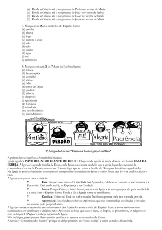 (a) Desde a Criação até o surgimento de Pedro no ventre de Maria.
(b) Desde a Criação até o surgimento de João no ventre de Isabel.
(c) Desde a Criação até o surgimento de Isaac no ventre de Sarah.
(d) Desde a Criação até o surgimento de Jesus no ventre de Maria.
7. Marque com X nos símbolos do Espírito Santo:
(a) pomba
(b) chuva
(c) fogo
(d) nuvem e a luz
(e) selo
(f) mão
(g) unção
(h) água
(i) sol
(j) terremoto
8. Marque com um X os 7 dons do Espírito Santo:
(a) fofoca
(b) lamentações
(c) conselho
(d) vícios
(e) ódio
(f) temor de Deus
(g) piedade
(h) ciência
(i) desprezo
(j) ignorância
(k) fortaleza
(l) sabedoria
(m) desobediência
(n) entendimento
9º Artigo do Credo: “Creio na Santa Igreja Católica”
A palavra Igreja significa a Assembléia litúrgica.
Igreja significa POVO REUNIDO DIANTE DE DEUS. O lugar onde agente se reúne deveria se chamar CASA DA
IGREJA. A Igreja é a grande família de Deus, onde Jesus nos ensina também que a igreja, lugar de encontro da
comunidade é a casa de Deus e nossa casa. É neste lugar que se reúne a família de Deus para louvá-lo e agradecê-lo.
Na Igreja as pessoas batizadas assumem um compromisso especial com Jesus e com o Povo, que é viver unidos e fazer o
bem.
A Igreja tem quatro características:
 Una: Porque nos ensina a Fé recebida dos Apóstolos, celebra em comum os sacramentos e a
Eucaristia. Está unida na Fé, na Esperança e na Caridade.
 Santa: Porque Cristo, o único Santo, amou a sua Igreja e se entregou por ela para santificá-la
e a uniu com o Espírito Santo. Unida a Ele a Igreja torna-se santificante.
 Católica: Universal. Está em todo mundo. Nenhuma pessoa pode ser rejeitada por ela.
 Apostólica: Está fundada sobre os Apóstolos, que são testemunhas escolhidas e enviadas
em missão pelo próprio Cristo.
A Igreja conserva e transmite os ensinamentos dos Apóstolos com a ajuda do Espírito Santo e esses ensinamentos
continuam a ser santificado e dirigido pelos Apóstolos de hoje que são: o Papa, os bispos, os presbíteros, os religiosos e
nós, os leigos. O Papa é a cabeça suprema da Igreja.
Nós os leigos, participamos dessa missão profética ao sermos testemunhas de Cristo.
A Igreja é “Comunhão dos Santos” porque se dirige primeiro as “coisas santas” e antes de tudo a Eucaristia.
 