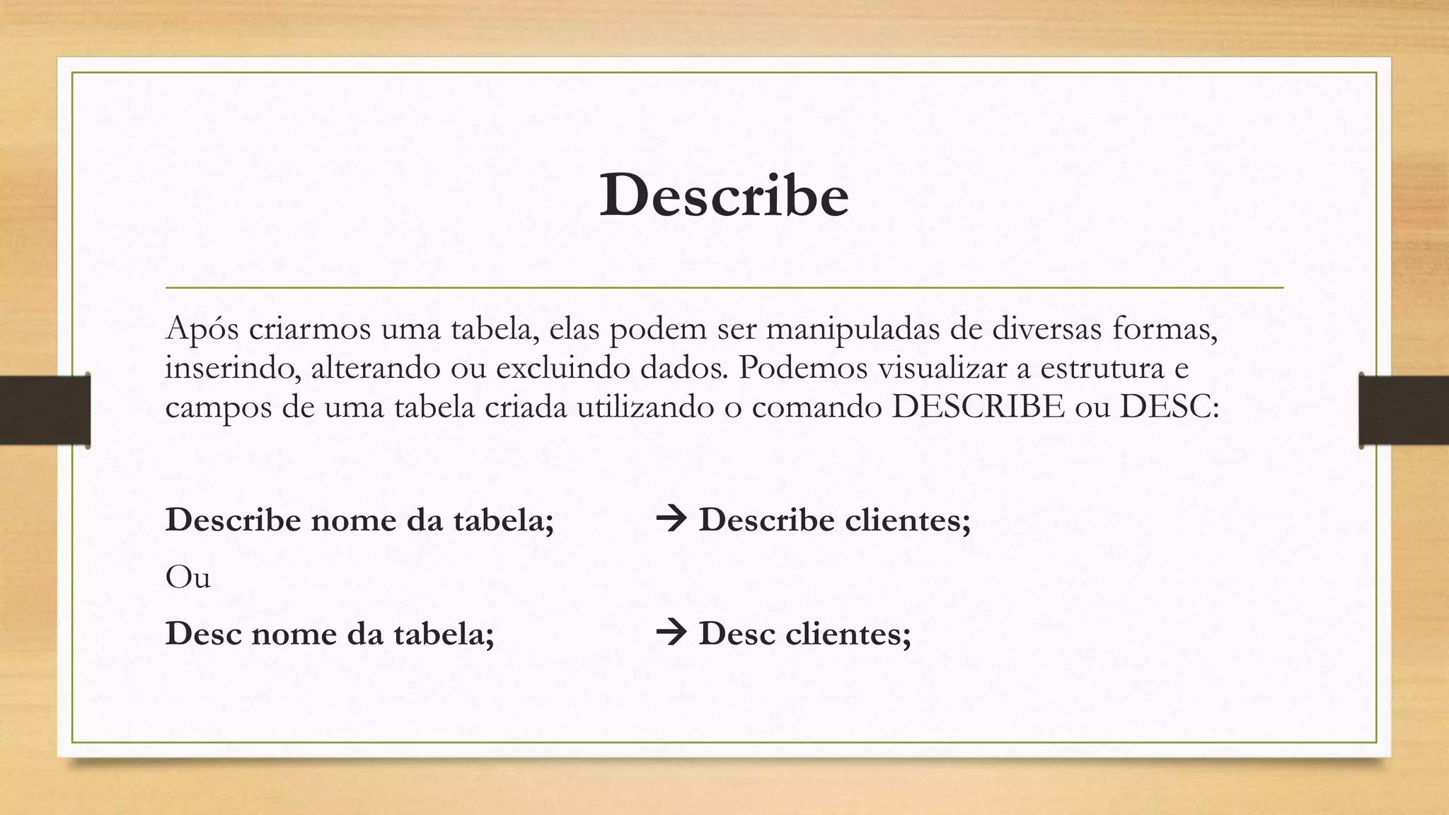 Describe
Após criarmos uma tabela, elas podem ser manipuladas de diversas formas,
inserindo, alterando ou excluindo dados. Podemos visualizar a estrutura e
campos de uma tabela criada utilizando o comando DESCRIBE ou DESC:
Describe nome da tabela;  Describe clientes;
Ou
Desc nome da tabela;  Desc clientes;
 