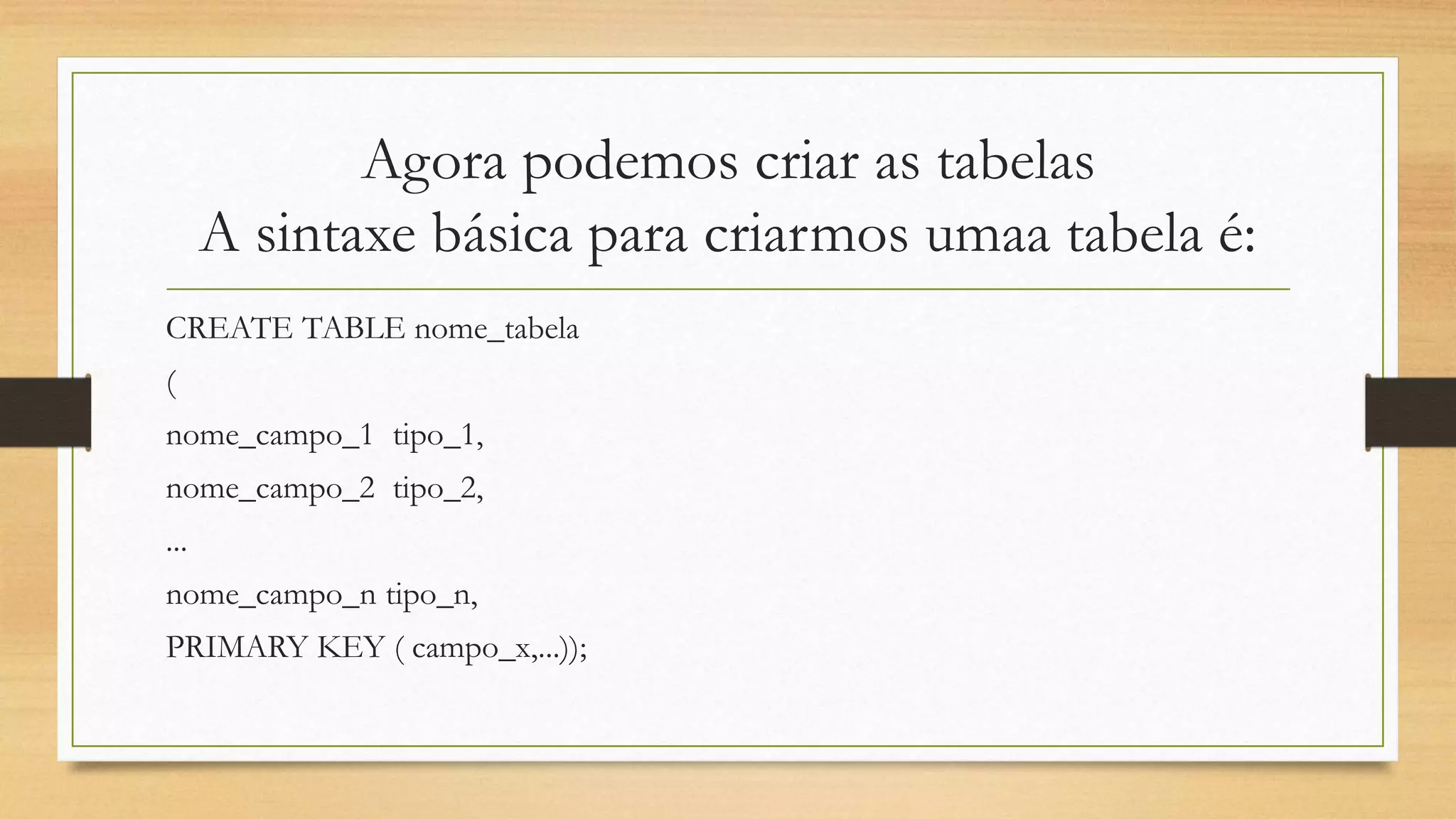 Agora podemos criar as tabelas
A sintaxe básica para criarmos umaa tabela é:
CREATE TABLE nome_tabela
(
nome_campo_1 tipo_1,
nome_campo_2 tipo_2,
...
nome_campo_n tipo_n,
PRIMARY KEY ( campo_x,...));
 