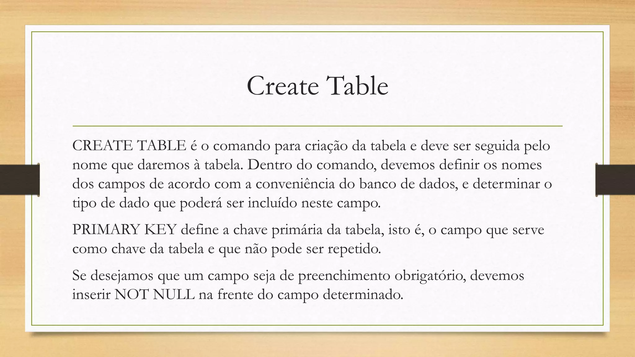 Create Table
CREATE TABLE é o comando para criação da tabela e deve ser seguida pelo
nome que daremos à tabela. Dentro do comando, devemos definir os nomes
dos campos de acordo com a conveniência do banco de dados, e determinar o
tipo de dado que poderá ser incluído neste campo.
PRIMARY KEY define a chave primária da tabela, isto é, o campo que serve
como chave da tabela e que não pode ser repetido.
Se desejamos que um campo seja de preenchimento obrigatório, devemos
inserir NOT NULL na frente do campo determinado.
 