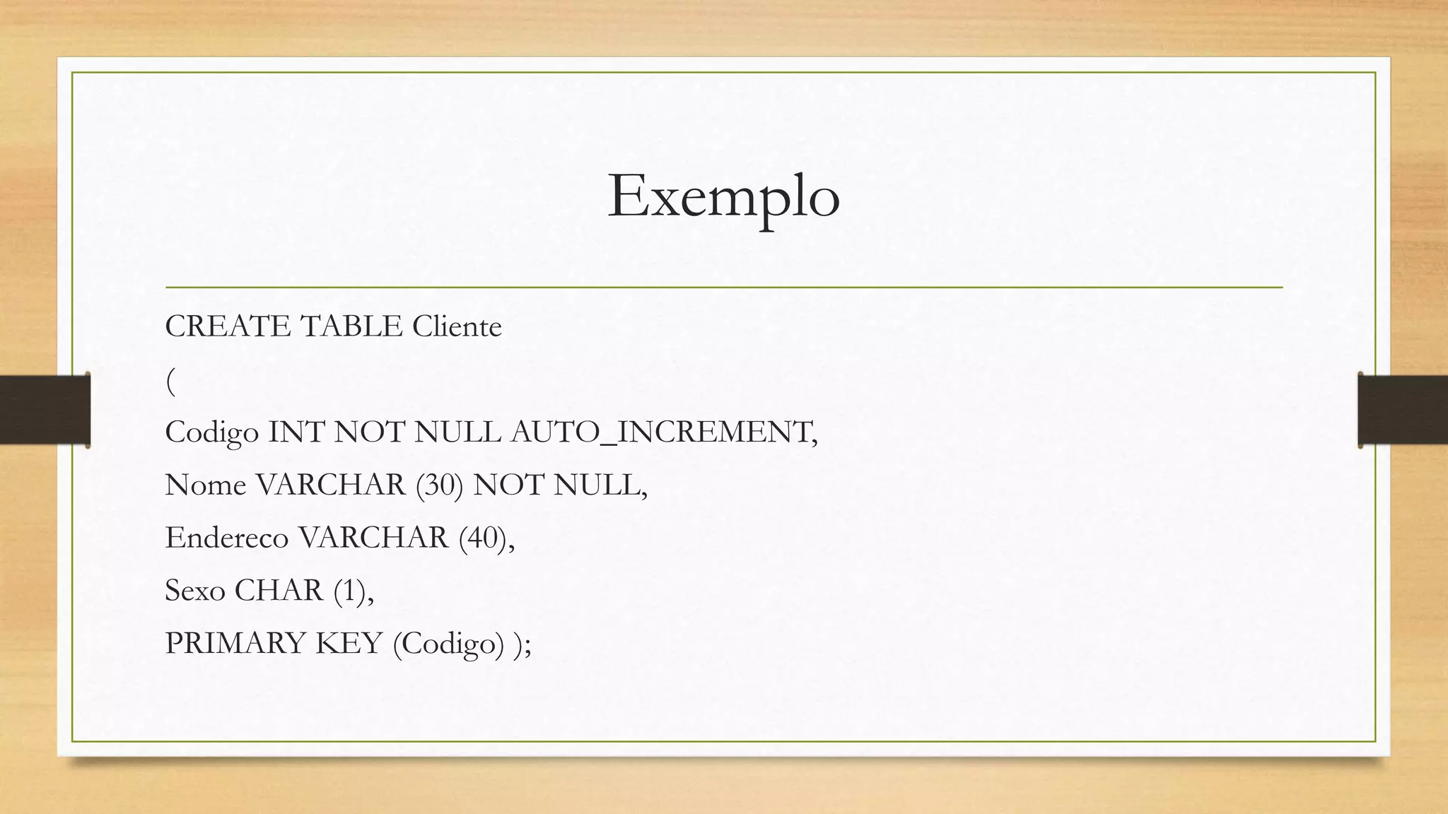 Exemplo
CREATE TABLE Cliente
(
Codigo INT NOT NULL AUTO_INCREMENT,
Nome VARCHAR (30) NOT NULL,
Endereco VARCHAR (40),
Sexo CHAR (1),
PRIMARY KEY (Codigo) );
 