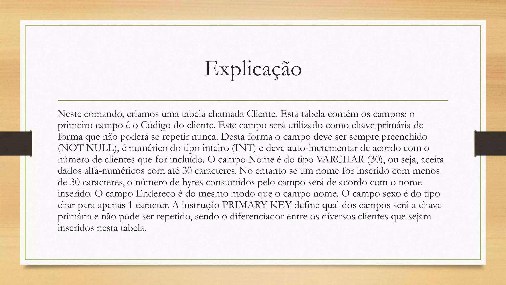 Explicação
Neste comando, criamos uma tabela chamada Cliente. Esta tabela contém os campos: o
primeiro campo é o Código do cliente. Este campo será utilizado como chave primária de
forma que não poderá se repetir nunca. Desta forma o campo deve ser sempre preenchido
(NOT NULL), é numérico do tipo inteiro (INT) e deve auto-incrementar de acordo com o
número de clientes que for incluído. O campo Nome é do tipo VARCHAR (30), ou seja, aceita
dados alfa-numéricos com até 30 caracteres. No entanto se um nome for inserido com menos
de 30 caracteres, o número de bytes consumidos pelo campo será de acordo com o nome
inserido. O campo Endereco é do mesmo modo que o campo nome. O campo sexo é do tipo
char para apenas 1 caracter. A instrução PRIMARY KEY define qual dos campos será a chave
primária e não pode ser repetido, sendo o diferenciador entre os diversos clientes que sejam
inseridos nesta tabela.
 
