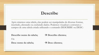 Describe
Após criarmos uma tabela, elas podem ser manipuladas de diversas formas,
inserindo, alterando ou excluindo dados. Podemos visualizar a estrutura e
campos de uma tabela criada utilizando o comando DESCRIBE ou DESC:
Describe nome da tabela;  Describe clientes;
Ou
Desc nome da tabela;  Desc clientes;
 