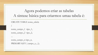 Agora podemos criar as tabelas
A sintaxe básica para criarmos umaa tabela é:
CREATE TABLE nome_tabela
(
nome_campo_1 tipo_1,
nome_campo_2 tipo_2,
...
nome_campo_n tipo_n,
PRIMARY KEY ( campo_x,...));
 