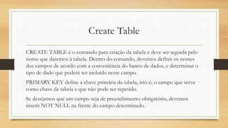 Create Table
CREATE TABLE é o comando para criação da tabela e deve ser seguida pelo
nome que daremos à tabela. Dentro do comando, devemos definir os nomes
dos campos de acordo com a conveniência do banco de dados, e determinar o
tipo de dado que poderá ser incluído neste campo.
PRIMARY KEY define a chave primária da tabela, isto é, o campo que serve
como chave da tabela e que não pode ser repetido.
Se desejamos que um campo seja de preenchimento obrigatório, devemos
inserir NOT NULL na frente do campo determinado.
 