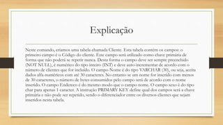 Explicação
Neste comando, criamos uma tabela chamada Cliente. Esta tabela contém os campos: o
primeiro campo é o Código do cliente. Este campo será utilizado como chave primária de
forma que não poderá se repetir nunca. Desta forma o campo deve ser sempre preenchido
(NOT NULL), é numérico do tipo inteiro (INT) e deve auto-incrementar de acordo com o
número de clientes que for incluído. O campo Nome é do tipo VARCHAR (30), ou seja, aceita
dados alfa-numéricos com até 30 caracteres. No entanto se um nome for inserido com menos
de 30 caracteres, o número de bytes consumidos pelo campo será de acordo com o nome
inserido. O campo Endereco é do mesmo modo que o campo nome. O campo sexo é do tipo
char para apenas 1 caracter. A instrução PRIMARY KEY define qual dos campos será a chave
primária e não pode ser repetido, sendo o diferenciador entre os diversos clientes que sejam
inseridos nesta tabela.
 