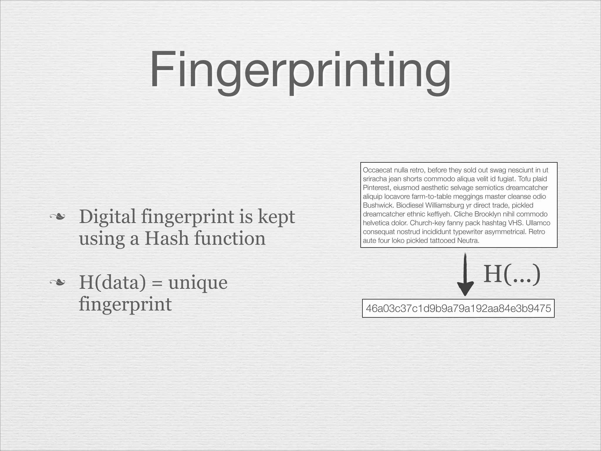 Fingerprinting
n

n

Digital fingerprint is kept
using a Hash function
H(data) = unique
fingerprint

Occaecat nulla retro, before they sold out swag nesciunt in ut
sriracha jean shorts commodo aliqua velit id fugiat. Tofu plaid
Pinterest, eiusmod aesthetic selvage semiotics dreamcatcher
aliquip locavore farm-to-table meggings master cleanse odio
Bushwick. Biodiesel Williamsburg yr direct trade, pickled
dreamcatcher ethnic kefﬁyeh. Cliche Brooklyn nihil commodo
helvetica dolor. Church-key fanny pack hashtag VHS. Ullamco
consequat nostrud incididunt typewriter asymmetrical. Retro
aute four loko pickled tattooed Neutra.

H(...)
46a03c37c1d9b9a79a192aa84e3b9475

 