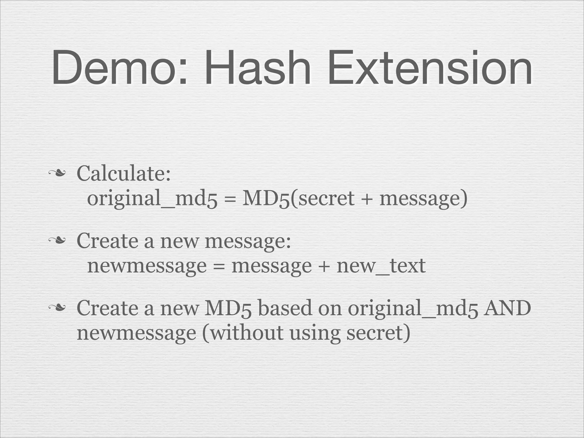 Demo: Hash Extension
n

n

n

Calculate:
original_md5 = MD5(secret + message)
Create a new message:
newmessage = message + new_text
Create a new MD5 based on original_md5 AND
newmessage (without using secret)

 