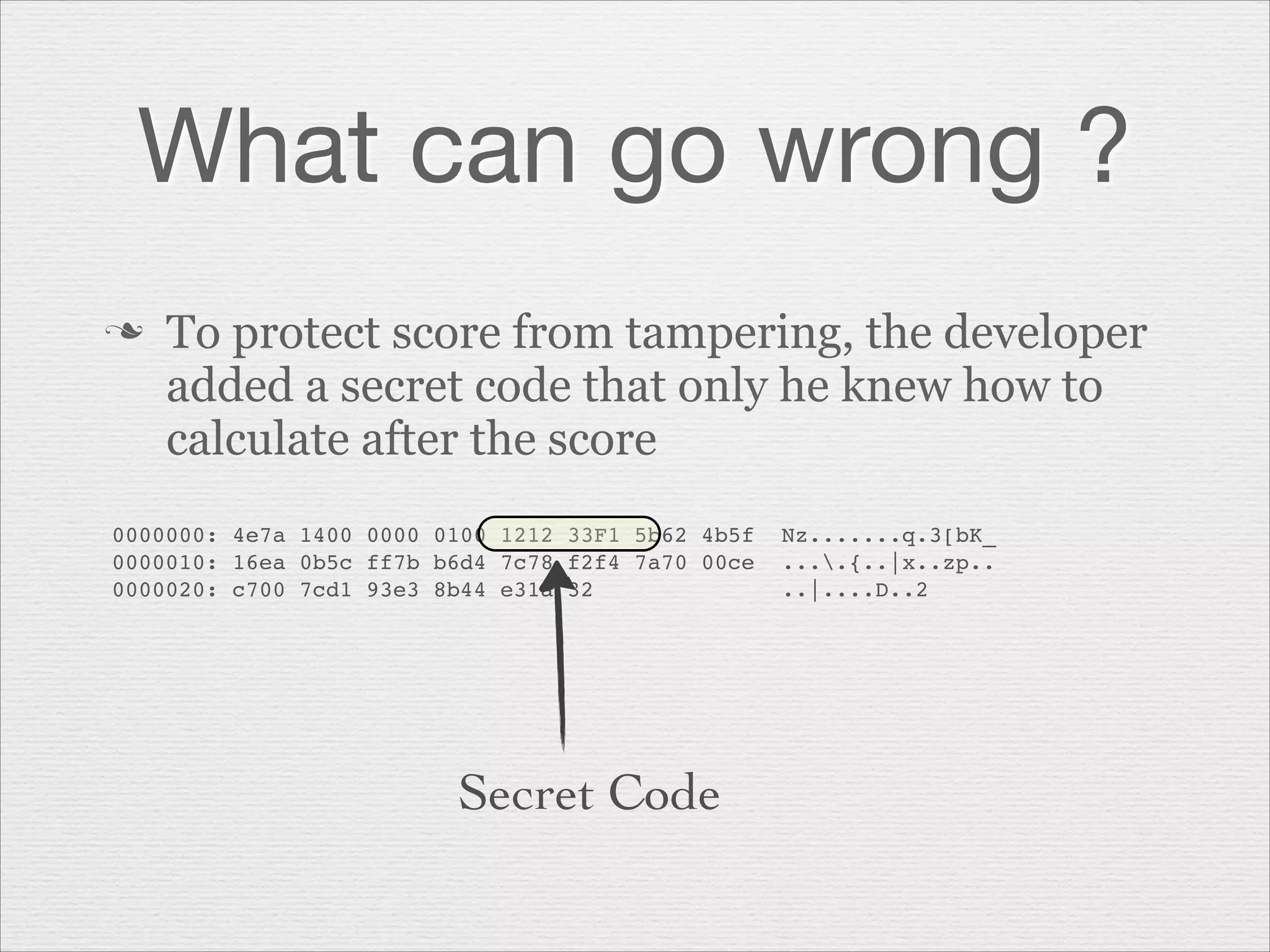 What can go wrong ?
n

To protect score from tampering, the developer
added a secret code that only he knew how to
calculate after the score

0000000: 4e7a 1400 0000 0100 1212 33F1 5b62 4b5f  Nz.......q.3[bK_"
0000010: 16ea 0b5c ff7b b6d4 7c78 f2f4 7a70 00ce  ....{..|x..zp.."
0000020: c700 7cd1 93e3 8b44 e31a 32              ..|....D..2"

Secret Code

 