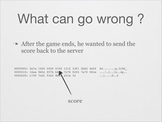 What can go wrong ?
n

After the game ends, he wanted to send the
score back to the server

0000000: 4e7a 1400 0000 0100 1212 33F1 5b62 4b5f  Nz.......q.3[bK_"
0000010: 16ea 0b5c ff7b b6d4 7c78 f2f4 7a70 00ce  ....{..|x..zp.."
0000020: c700 7cd1 93e3 8b44 e31a 32              ..|....D..2"

score

 
