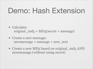 Demo: Hash Extension
n

n

n

Calculate:
original_md5 = MD5(secret + message)
Create a new message:
newmessage = message + new_text
Create a new MD5 based on original_md5 AND
newmessage (without using secret)

 