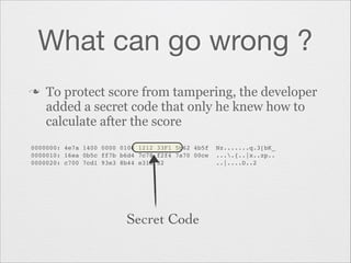 What can go wrong ?
n

To protect score from tampering, the developer
added a secret code that only he knew how to
calculate after the score

0000000: 4e7a 1400 0000 0100 1212 33F1 5b62 4b5f  Nz.......q.3[bK_"
0000010: 16ea 0b5c ff7b b6d4 7c78 f2f4 7a70 00ce  ....{..|x..zp.."
0000020: c700 7cd1 93e3 8b44 e31a 32              ..|....D..2"

Secret Code

 
