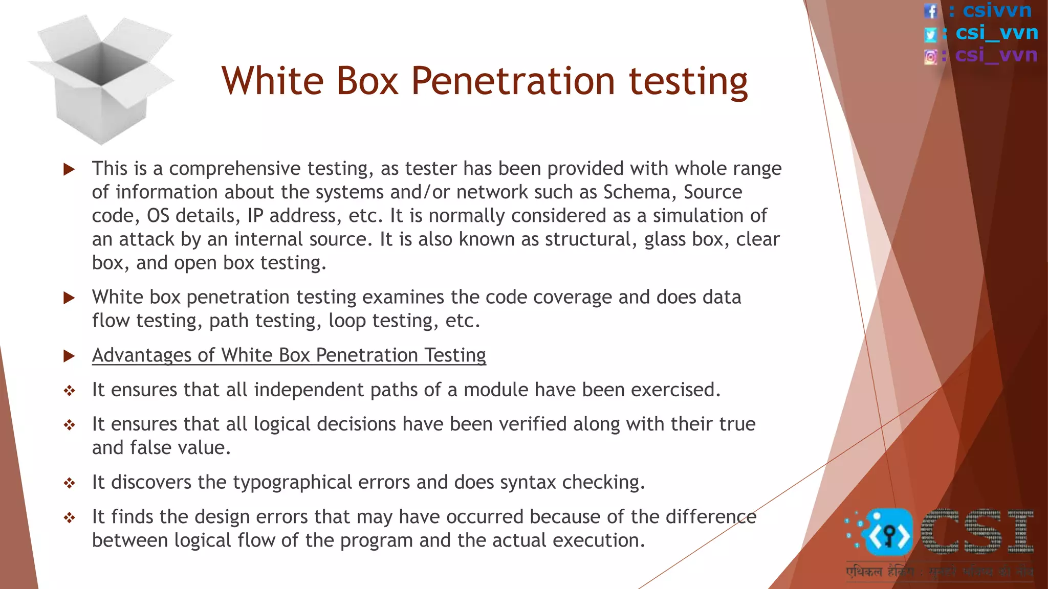 White Box Penetration testing
 This is a comprehensive testing, as tester has been provided with whole range
of information about the systems and/or network such as Schema, Source
code, OS details, IP address, etc. It is normally considered as a simulation of
an attack by an internal source. It is also known as structural, glass box, clear
box, and open box testing.
 White box penetration testing examines the code coverage and does data
flow testing, path testing, loop testing, etc.
 Advantages of White Box Penetration Testing
 It ensures that all independent paths of a module have been exercised.
 It ensures that all logical decisions have been verified along with their true
and false value.
 It discovers the typographical errors and does syntax checking.
 It finds the design errors that may have occurred because of the difference
between logical flow of the program and the actual execution.
: csivvn
: csi_vvn
: csi_vvn
 