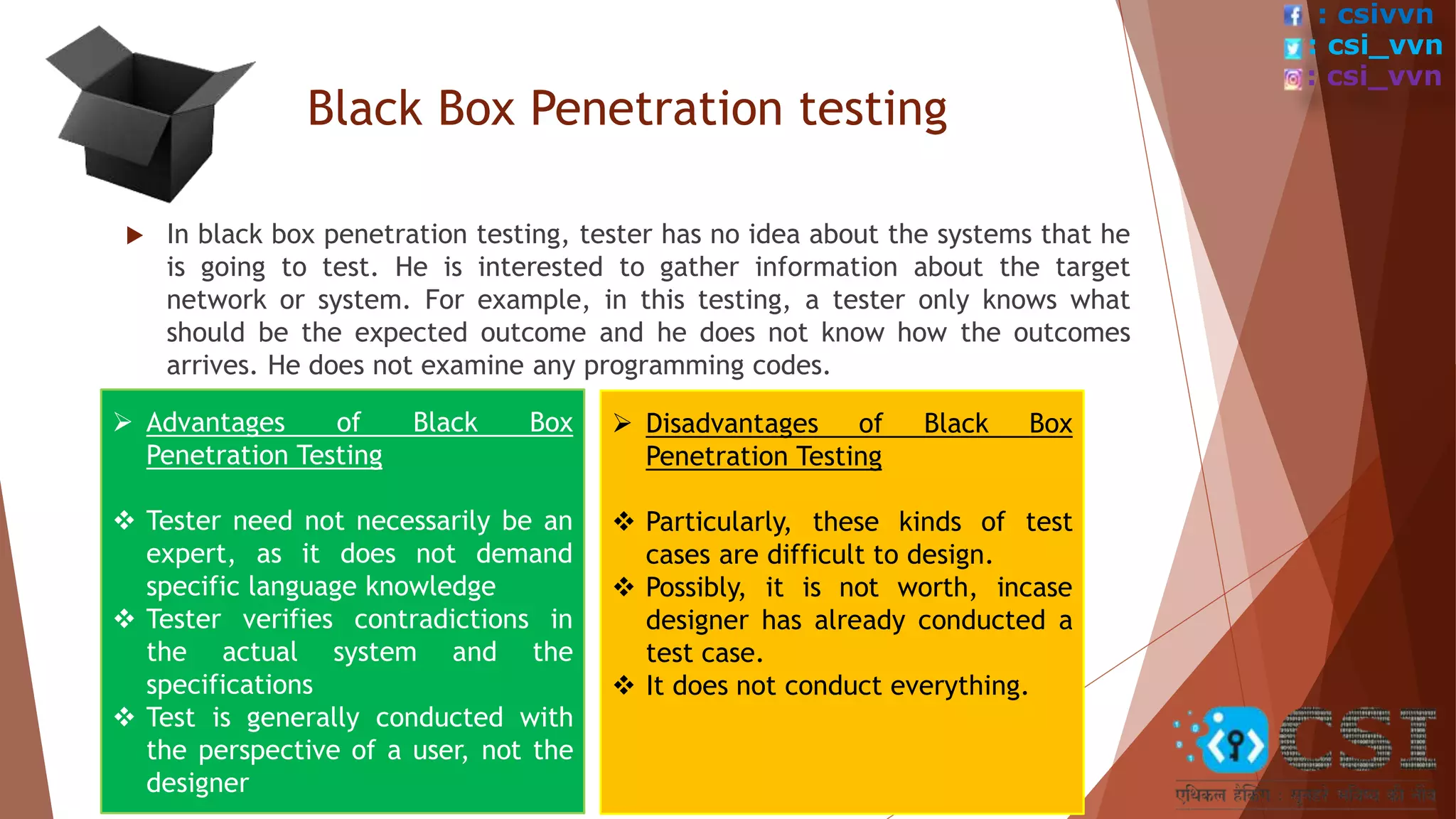 Black Box Penetration testing
 In black box penetration testing, tester has no idea about the systems that he
is going to test. He is interested to gather information about the target
network or system. For example, in this testing, a tester only knows what
should be the expected outcome and he does not know how the outcomes
arrives. He does not examine any programming codes.
 Advantages of Black Box
Penetration Testing
 Tester need not necessarily be an
expert, as it does not demand
specific language knowledge
 Tester verifies contradictions in
the actual system and the
specifications
 Test is generally conducted with
the perspective of a user, not the
designer
 Disadvantages of Black Box
Penetration Testing
 Particularly, these kinds of test
cases are difficult to design.
 Possibly, it is not worth, incase
designer has already conducted a
test case.
 It does not conduct everything.
: csivvn
: csi_vvn
: csi_vvn
 