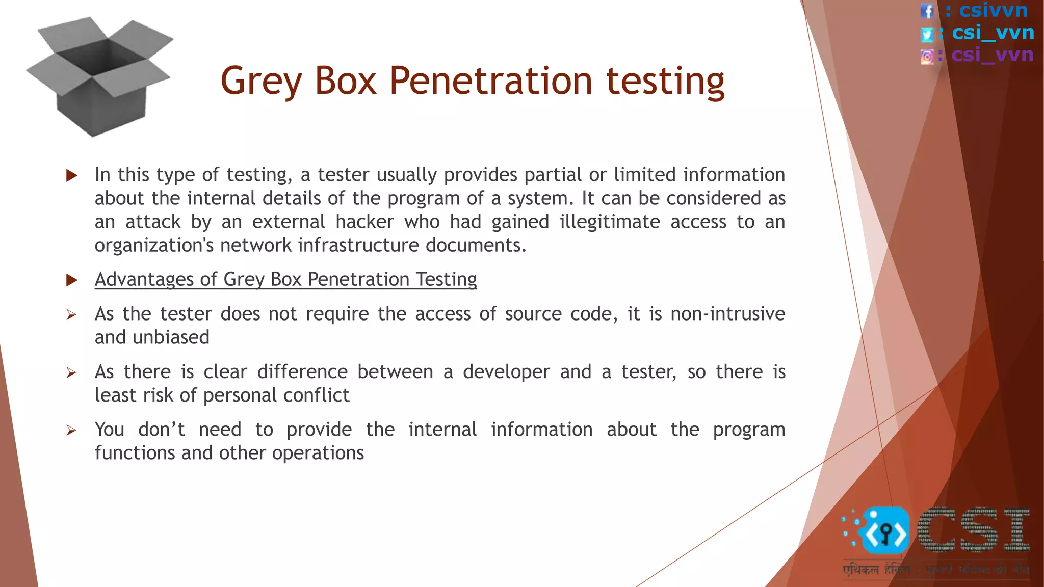 Grey Box Penetration testing
 In this type of testing, a tester usually provides partial or limited information
about the internal details of the program of a system. It can be considered as
an attack by an external hacker who had gained illegitimate access to an
organization's network infrastructure documents.
 Advantages of Grey Box Penetration Testing
 As the tester does not require the access of source code, it is non-intrusive
and unbiased
 As there is clear difference between a developer and a tester, so there is
least risk of personal conflict
 You don’t need to provide the internal information about the program
functions and other operations
: csivvn
: csi_vvn
: csi_vvn
 