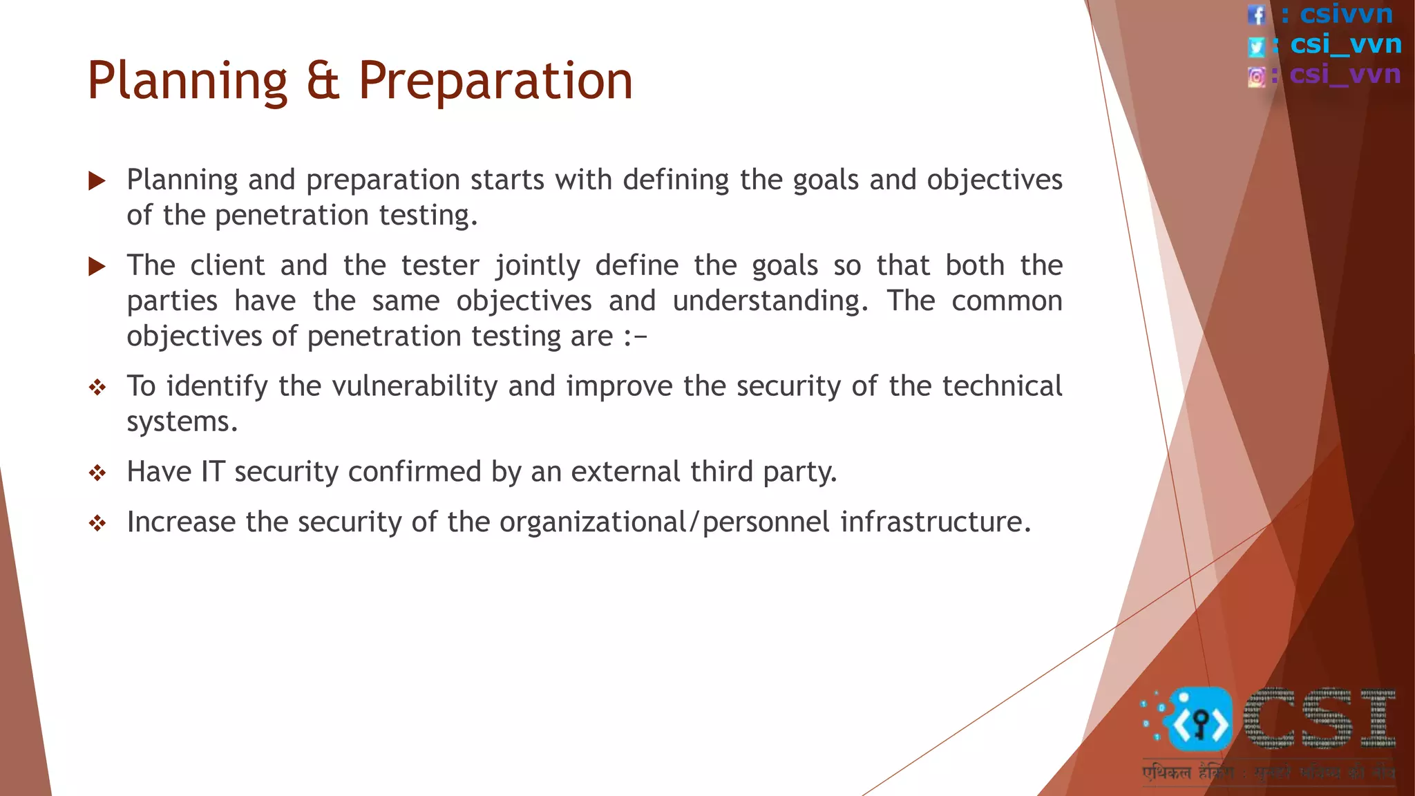 Planning & Preparation
 Planning and preparation starts with defining the goals and objectives
of the penetration testing.
 The client and the tester jointly define the goals so that both the
parties have the same objectives and understanding. The common
objectives of penetration testing are :−
 To identify the vulnerability and improve the security of the technical
systems.
 Have IT security confirmed by an external third party.
 Increase the security of the organizational/personnel infrastructure.
: csivvn
: csi_vvn
: csi_vvn
 