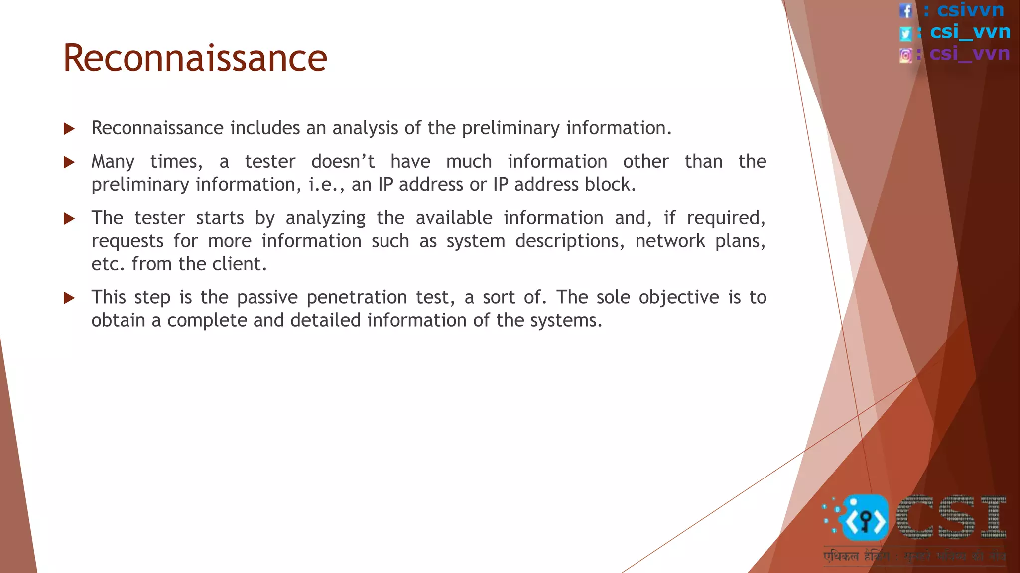 Reconnaissance
 Reconnaissance includes an analysis of the preliminary information.
 Many times, a tester doesn’t have much information other than the
preliminary information, i.e., an IP address or IP address block.
 The tester starts by analyzing the available information and, if required,
requests for more information such as system descriptions, network plans,
etc. from the client.
 This step is the passive penetration test, a sort of. The sole objective is to
obtain a complete and detailed information of the systems.
: csivvn
: csi_vvn
: csi_vvn
 