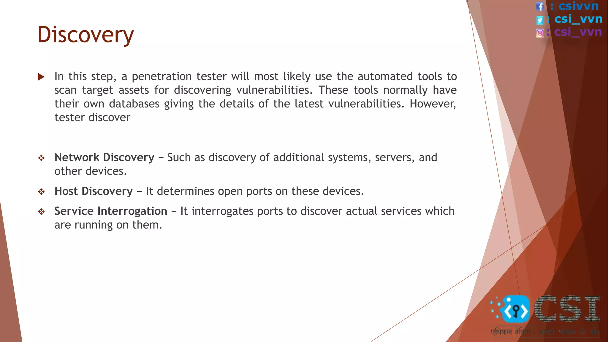 Discovery
 In this step, a penetration tester will most likely use the automated tools to
scan target assets for discovering vulnerabilities. These tools normally have
their own databases giving the details of the latest vulnerabilities. However,
tester discover
 Network Discovery − Such as discovery of additional systems, servers, and
other devices.
 Host Discovery − It determines open ports on these devices.
 Service Interrogation − It interrogates ports to discover actual services which
are running on them.
: csivvn
: csi_vvn
: csi_vvn
 