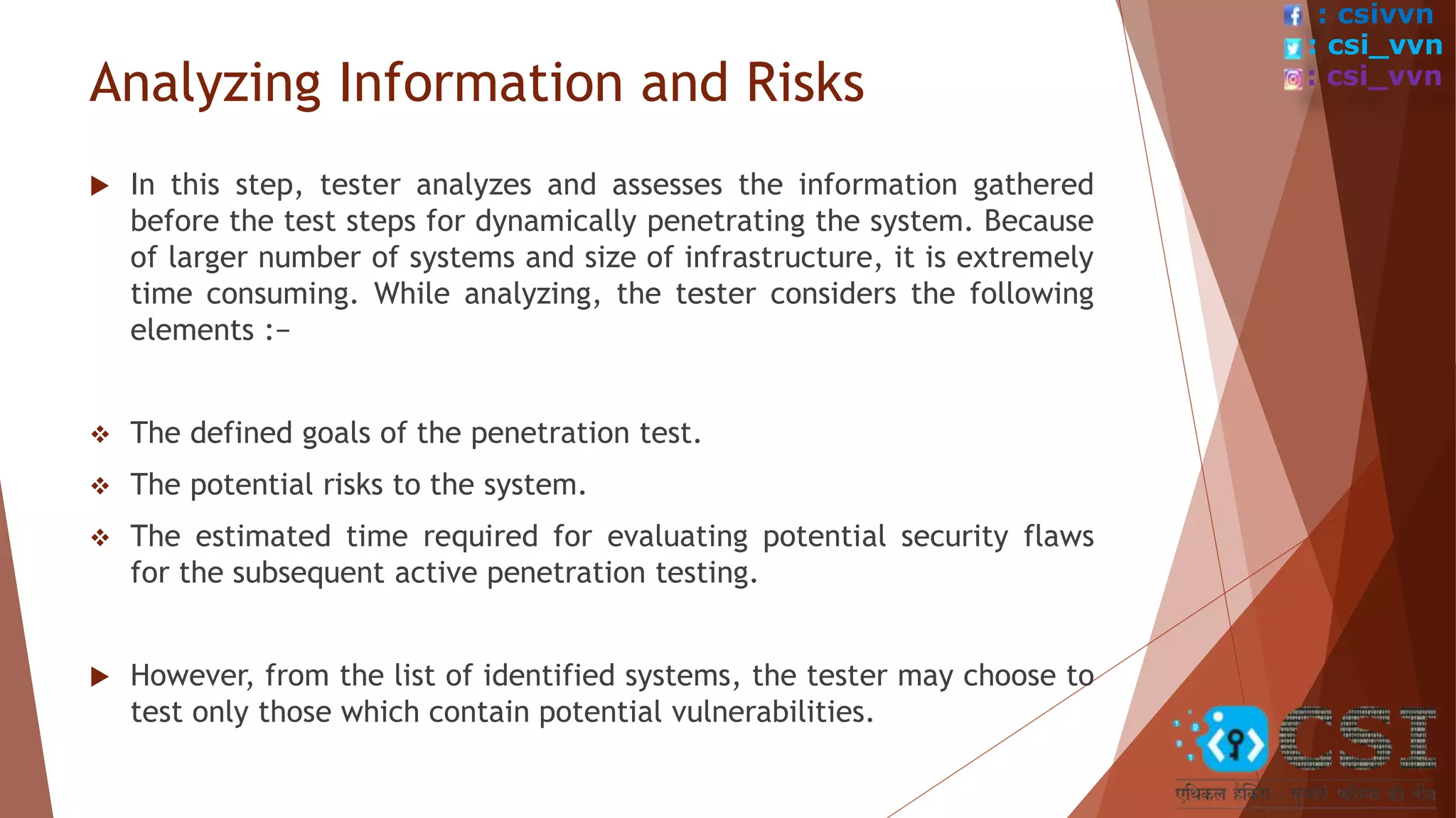 Analyzing Information and Risks
 In this step, tester analyzes and assesses the information gathered
before the test steps for dynamically penetrating the system. Because
of larger number of systems and size of infrastructure, it is extremely
time consuming. While analyzing, the tester considers the following
elements :−
 The defined goals of the penetration test.
 The potential risks to the system.
 The estimated time required for evaluating potential security flaws
for the subsequent active penetration testing.
 However, from the list of identified systems, the tester may choose to
test only those which contain potential vulnerabilities.
: csivvn
: csi_vvn
: csi_vvn
 