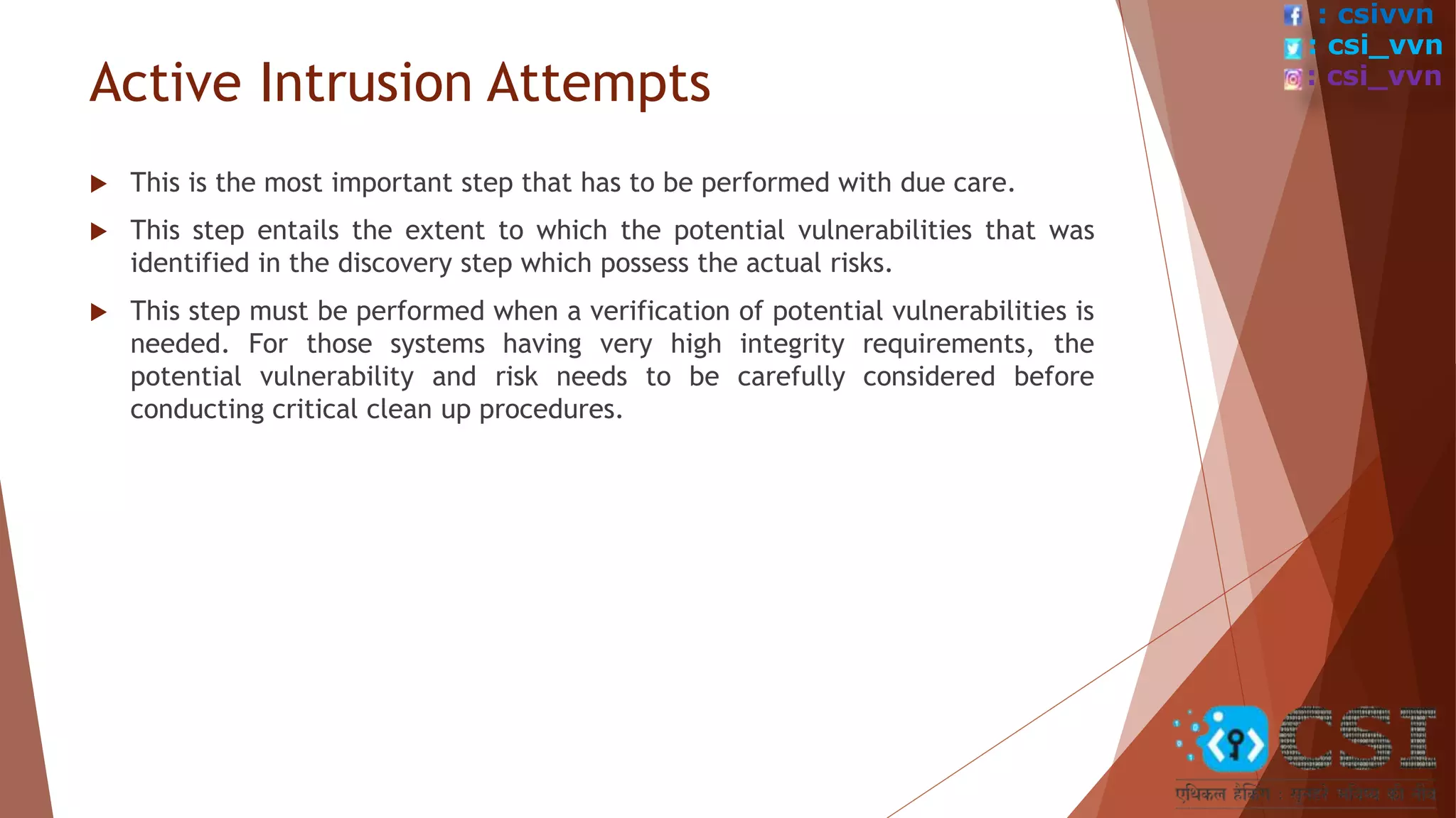 Active Intrusion Attempts
 This is the most important step that has to be performed with due care.
 This step entails the extent to which the potential vulnerabilities that was
identified in the discovery step which possess the actual risks.
 This step must be performed when a verification of potential vulnerabilities is
needed. For those systems having very high integrity requirements, the
potential vulnerability and risk needs to be carefully considered before
conducting critical clean up procedures.
: csivvn
: csi_vvn
: csi_vvn
 