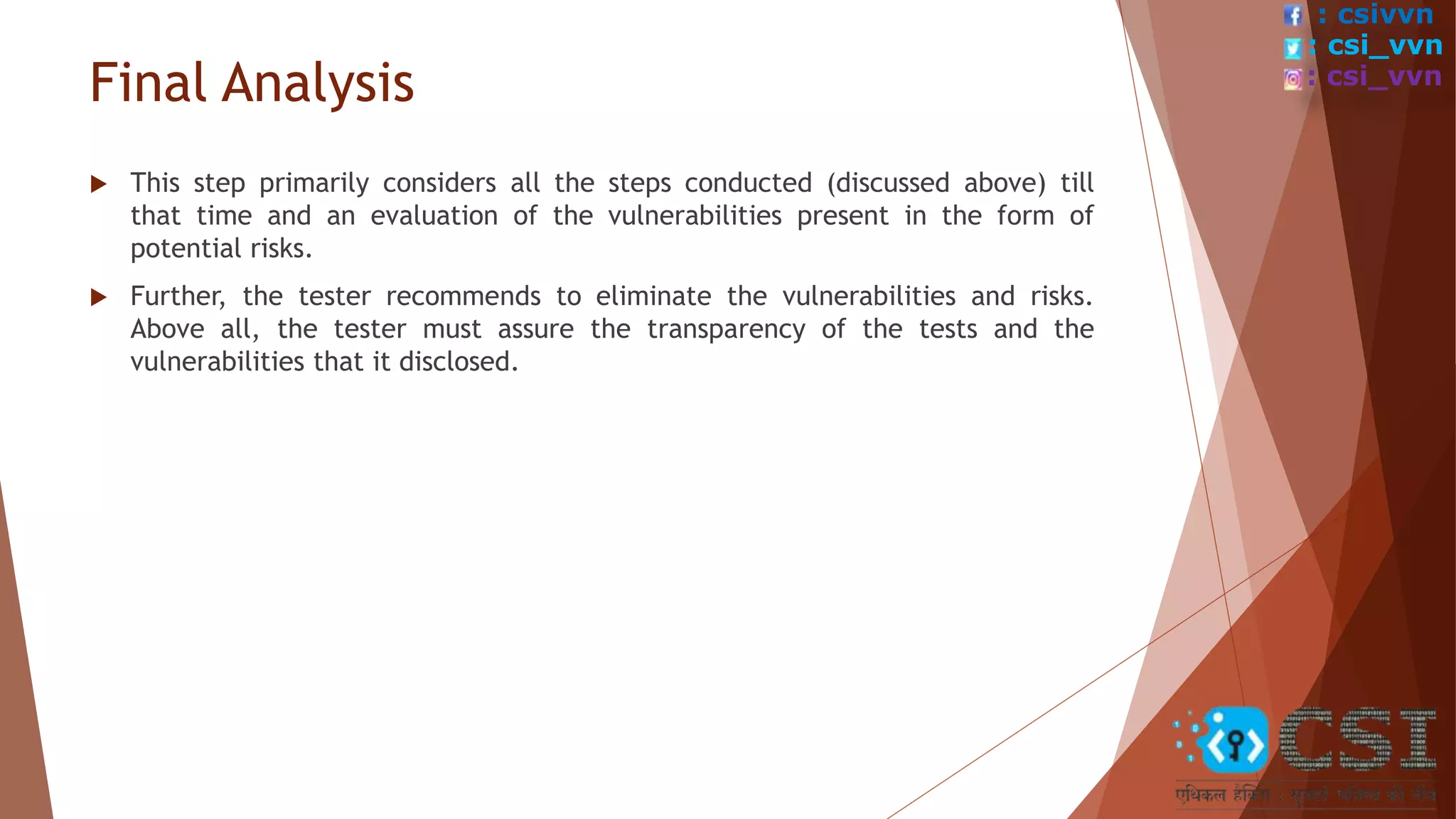 Final Analysis
 This step primarily considers all the steps conducted (discussed above) till
that time and an evaluation of the vulnerabilities present in the form of
potential risks.
 Further, the tester recommends to eliminate the vulnerabilities and risks.
Above all, the tester must assure the transparency of the tests and the
vulnerabilities that it disclosed.
: csivvn
: csi_vvn
: csi_vvn
 