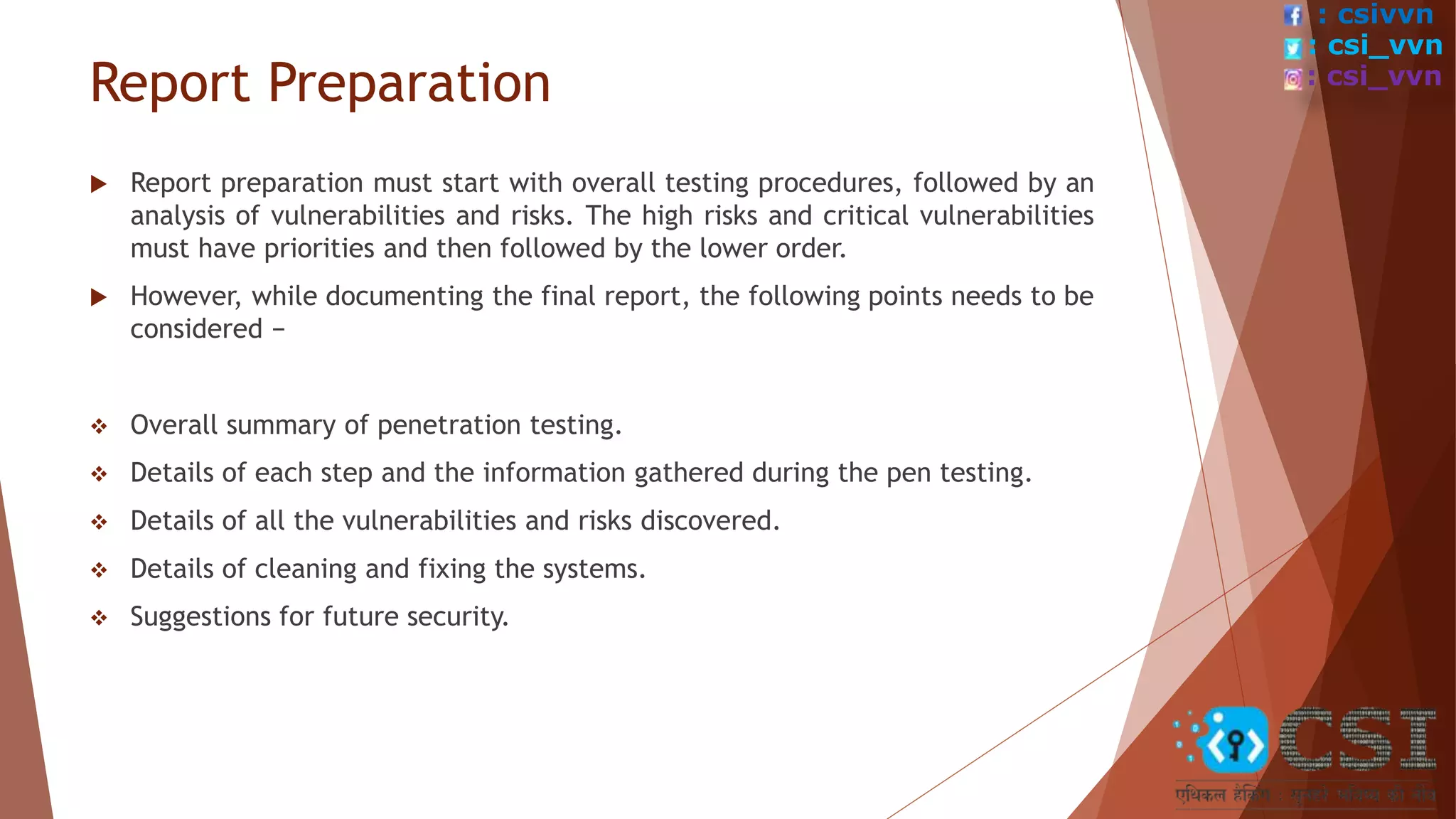 Report Preparation
 Report preparation must start with overall testing procedures, followed by an
analysis of vulnerabilities and risks. The high risks and critical vulnerabilities
must have priorities and then followed by the lower order.
 However, while documenting the final report, the following points needs to be
considered −
 Overall summary of penetration testing.
 Details of each step and the information gathered during the pen testing.
 Details of all the vulnerabilities and risks discovered.
 Details of cleaning and fixing the systems.
 Suggestions for future security.
: csivvn
: csi_vvn
: csi_vvn
 