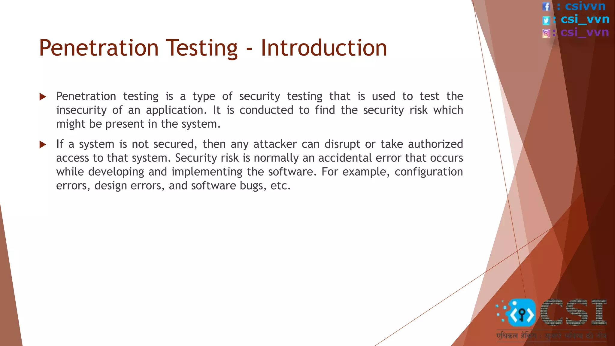 Penetration Testing - Introduction
 Penetration testing is a type of security testing that is used to test the
insecurity of an application. It is conducted to find the security risk which
might be present in the system.
 If a system is not secured, then any attacker can disrupt or take authorized
access to that system. Security risk is normally an accidental error that occurs
while developing and implementing the software. For example, configuration
errors, design errors, and software bugs, etc.
: csivvn
: csi_vvn
: csi_vvn
 