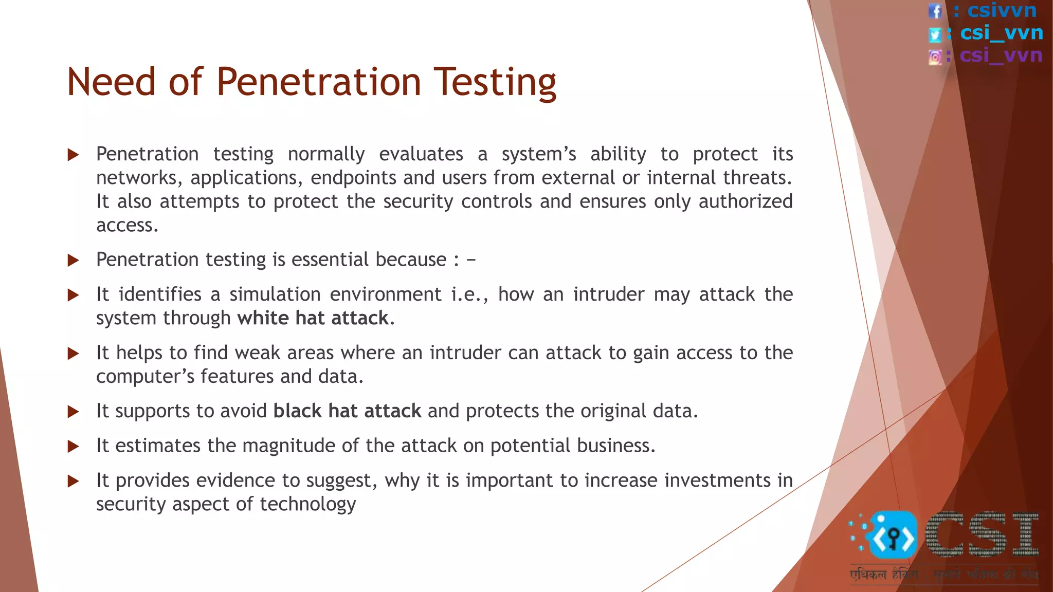 Need of Penetration Testing
 Penetration testing normally evaluates a system’s ability to protect its
networks, applications, endpoints and users from external or internal threats.
It also attempts to protect the security controls and ensures only authorized
access.
 Penetration testing is essential because : −
 It identifies a simulation environment i.e., how an intruder may attack the
system through white hat attack.
 It helps to find weak areas where an intruder can attack to gain access to the
computer’s features and data.
 It supports to avoid black hat attack and protects the original data.
 It estimates the magnitude of the attack on potential business.
 It provides evidence to suggest, why it is important to increase investments in
security aspect of technology
: csivvn
: csi_vvn
: csi_vvn
 