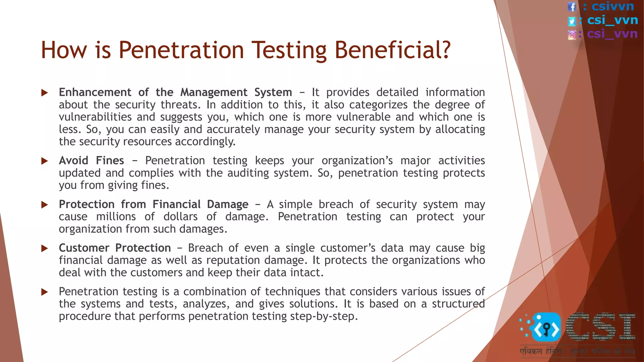 How is Penetration Testing Beneficial?
 Enhancement of the Management System − It provides detailed information
about the security threats. In addition to this, it also categorizes the degree of
vulnerabilities and suggests you, which one is more vulnerable and which one is
less. So, you can easily and accurately manage your security system by allocating
the security resources accordingly.
 Avoid Fines − Penetration testing keeps your organization’s major activities
updated and complies with the auditing system. So, penetration testing protects
you from giving fines.
 Protection from Financial Damage − A simple breach of security system may
cause millions of dollars of damage. Penetration testing can protect your
organization from such damages.
 Customer Protection − Breach of even a single customer’s data may cause big
financial damage as well as reputation damage. It protects the organizations who
deal with the customers and keep their data intact.
 Penetration testing is a combination of techniques that considers various issues of
the systems and tests, analyzes, and gives solutions. It is based on a structured
procedure that performs penetration testing step-by-step.
: csivvn
: csi_vvn
: csi_vvn
 