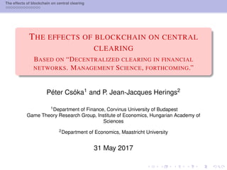 The effects of blockchain on central clearing
THE EFFECTS OF BLOCKCHAIN ON CENTRAL
CLEARING
BASED ON “DECENTRALIZED CLEARING IN FINANCIAL
NETWORKS. MANAGEMENT SCIENCE, FORTHCOMING.”
Péter Csóka1 and P. Jean-Jacques Herings2
1Department of Finance, Corvinus University of Budapest
Game Theory Research Group, Institute of Economics, Hungarian Academy of
Sciences
2Department of Economics, Maastricht University
31 May 2017
 