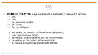 • UNIDADE RELATIVA: é aquela tomada em relação a uma outra medida
• em;
• rem
• ex (raramente usado);
• px – pixel;
• % - percentagem.
• em: relativo ao tamanho da fonte ('font-size') herdada;
• rem: relativo ao root (body);
• ex: relativo; a altura da letra x (xis) da fonte herdada;
• px: relativo ao dispositivo (midia) de exibição;
• %: relativo a uma medida previamente definida.
 