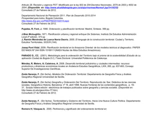 Articulo 28. Revisión y vigencia POT. Modificado por la ley 902 de 204.Decretos Nacionales. 2079 de 2003 y 4002 de
2004. (Disponible en: http://www.alcaldiabogota.gov.co/sisjur/normas/Norma1.jsp?i=14310)
Consultado 27 de Febrero de 2012.

Departamento Nacional de Planeación 2011. Plan de Desarrollo 2010-2014
Prosperidad para todos. Bogotá Colombia.
http://www.dnp.gov.co/PND/PND20102014.aspx
Consultado 27 de Febrero de 2012.

Pujadas, R; Font, J. 1998. Ordenación y planificación territorial. Madrid, Síntesis. 399 pp.

J.Bian Mcloughlin. 1971. Planificación urbana y regional enfoque De Sistemas, Instituto De Estudios Administración
Local 2ª edición. 373 pp
J, Ramón Menéndez de Luarca Navia Osorio, 2005. El lenguaje de la construcción territorial. Ciudad y Territorio.
Estudios Territoriales, XXXVII (144).

Josep Pont Vidal. 2009. Planificación territorial en la Amazonía Oriental: de los modelos teóricos al diagnostico. PAPER
DO NAEA Nº 244 ISSN 15169111(NAEA Núcleo de Altos Estudios Amazónicos).

PARADO D., CC. (2001). Metodología para la ordenación del Territorio bajo el prisma de la sostenibilidad (Estudio de su
aplicación Ciudad de Bogota D.C.) Tesis Doctoral. Universitat Politécnica de Catalunya.

Méndez, R; Melero, A; Calatrava, A. 2008. Desarrollo territorial policéntrico y ciudades intermedias: recursos
productivos y dinámicas económicas locales en Andalucía Estudios Geográficos, LXIX, 265, pp. 637-663, Consejo
Superior De Investigaciones Científicas.

Zoido Naranjo, F. (Sin fecha). Modelos De Ordenación Territorial. Departamento de Geografía Física y Análisis
Geográfico Regional Universidad de Sevilla.

Zoido Naranjo, F. (Sin fecha) Geografía y Ordenación Del Territorio. Reproducido de: Íber, Didáctica de las ciencias
sociales. Geografía e Historia, Barcelona: nº 16, abril 1998. Nuevas fronteras de los contenidos geográficos, p. 19-
31. Scripta Vetera edición electrónica de trabajos publicados sobre geografía y ciencias sociales. (Disponible en:
http://www.ub.edu/geocrit/sv-77.htm)
Consultado 27 de Febrero de 2012.


Zoido Naranjo, F. (Sin fecha). Territorialidad y Gobierno del Territorio, Hacia Una Nueva Cultura Política. Departamento
de Geografía Física y Análisis Geográfico Regional Universidad de Sevilla.

Romero H; Vásquez A. 2005. Pertinencia y significado del ordenamiento territorial en
 