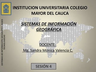 INSTITUCION UNIVERSITARIA COLEGIO
                                                    MAYOR DEL CAUCA
SISTEMAS DE INFORMACIÓN GEOGRÁFICA BASES




                                              SISTEMAS DE INFORMACIÓN
                                                    GEOGRÁFICA
               TECNOLÓGICAS




                                                        DOCENTE:
                                               Mg. Sandra Mónica Valencia C.



                                                      SESIÓN 4
 