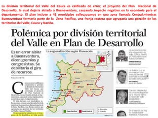 La división territorial del Valle del Cauca es calificada de error; el proyecto del Plan Nacional de
Desarrollo, la cual dejaría aislada a Buenaventura, causando impacto negativo en la económia para el
departamento. El plan incluye a 41 municipios vallecaucanos en una zona llamada Central,mientras
Buenaventura formaría parte de la Zona Pacífica, una franja costera que agruparía una porción de los
territorios del Valle, Cauca y Nariño.

 