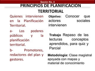 Sesión No. 4

PRINCIPIOS DE PLANIFICACIÓN
TERRITORIAL
Quienes intervienen
en la Planificación
Territorial.
aLos
poderes
públicos
y
la
planificación
territorial.
bPromotores,
redactores del plan y
gestores.

Conocer que
actores
sociales
intervienen
Objetivo:

Trabajo Repaso de las

lecturas
conceptos
aprendidos, para quiz y
Parcial
Metodologia: Clase magistral
apoyada con mapas y
material de conocimiento

 