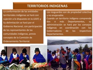 TERRITORIOS INDIGENAS
La conformación de las entidades
territoriales indígenas se hará con
sujeción a lo dispuesto en la LOOT, y
Su delimitación se hará por el
Gobierno Nacional, con participación
de los representantes de las
comunidades indígenas, previo
concepto de la Comisión de
Ordenamiento Territorial.

Los resguardos son de propiedad colectiva
y no enajenable.
Cuando un territorio indígena comprende
dos
o
más
Departamentos,
su
administración se hará por los consejos
indígenas en coordinación con los
Gobernadores
de
los
respectivos
Departamentos.

 