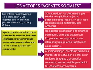 LOS ACTORES “AGENTES SOCIALES”
Los actores que intervienen
en la planeación SON
“agentes que en el campo
político, económico, social y
Cultural.

Agentes que se caracterizan por su
capacidad de intervenir de manera
estratégica en tanto interactúan
permanentemente con el entorno
en una relación que los define
mutuamente:

Son portadores de propuestas que
tienden a capitalizar mejor las
potencialidades locales, en este caso
las asociadas al territorio.(José
Arocena)
los agentes se articulan a la dinámica
del entorno en el que actúan con
Propuestas que responden a sus
intereses y que pueden transformar
dicho entorno.
Al mismo tiempo, el entorno define los
marcos de su actuación a partir de un
conjunto de reglas y escenarios
concretos, lo cual contribuye a definir
Su identidad como actores

 