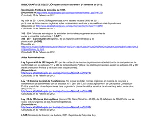 BIBLIOGRAFÍA DE SELECCIÓN quese utilizara durante el 2º semestre de 2012.
Constitución Política de Colombia de 1991.
(Disponible en:http://www.alcaldiabogota.gov.co/sisjur/normas/Norma1.jsp?i=4125)
Consultado 27 de Febrero de 2012.
ley 1454 de 2011(Junio 28) Reglamentada por el decreto nacional 3680 de 2011.
por la cual se dictan normas orgánicas sobre ordenamiento territorial y se modifican otras disposiciones.
(Disponible en: http://www.alcaldiabogota.gov.co/sisjur/normas/Norma1.jsp?i=43210)
Consultado 27 de Febrero de 2012.
302 – 320- “alianzas estratégicas de entidades territoriales que generen economías de
escala y proyectos productivos..”. (LOOT)
306 – 307 – Constitución de regiones. de las regiones administrativas y de
planificación. (LOOT).
Disponible en:
http://www.mij.gov.co/Ministerio/Library/News/Files/CARTILLA%20LEY%20ORGANICA%20DE%20ORDENAMIENTO%2
0TERRITORIAL72.PDF
Consultado 27 de Febrero de 2012.
Actos Administrativos:
Ley Orgánica 60 de 1993 Agosto 12. (por la cual se dictan normas orgánicas sobre la distribución de competencias de
conformidad con los artículos 151 y 288 de la Constitución Política y se distribuyen recursos según los artículos 356 y 357
de la Constitución Política y se dictan otras disposiciones).
(Disponible en:
http://www.alcaldiabogota.gov.co/sisjur/normas/Norma1.jsp?i=274)
Consultado 27 de Febrero de 2012.
Ley 715 Sistema General de Transferencia. Por la cual se dictan normas orgánicas en materia de recursos y
competencias de conformidad con los artículos 151, 288, 356 y 357 (Acto Legislativo 01 de 2001) de la Constitución
Política y se dictan otras disposiciones para organizar la prestación de los servicios de educación y salud, entre otros.
(Disponible en:
http://www.alcaldiabogota.gov.co/sisjur/normas/Norma1.jsp?i=4452)
Consultado 27 de Febrero de 2012.
Ley 128 de 1994 Área Metropolitana. (febrero 23) Diario Oficial No. 41.236, de 23 de febrero de 1994 Por la cual se
expide la Ley Orgánica de las Áreas Metropolitanas.
(Disponible en:
http://www.alcaldiabogota.gov.co/sisjur/normas/Norma1.jsp?i=332)
Consultado 27 de Febrero de 2012.
LOOT: Ministerio del Interior y de Justicia, 2011. República de Colombia. Ley

 