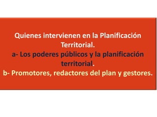 Quienes intervienen en la Planificación
Territorial.
a- Los poderes públicos y la planificación
territorial.
b- Promotores, redactores del plan y gestores.

 