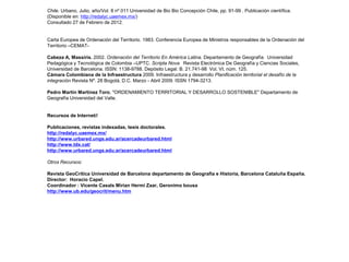 Chile. Urbano, Julio, año/Vol. 8 nº 011 Universidad de Bio Bio Concepción Chile, pp. 91-99 . Publicación científica.
(Disponible en: http://redalyc.uaemex.mx/)
Consultado 27 de Febrero de 2012.

Carta Europea de Ordenación del Territorio. 1983. Conferencia Europea de Ministros responsables de la Ordenación del
Territorio –CEMATCabeza A, Massiris. 2002. Ordenación del Territorio En América Latina. Departamento de Geografía  Universidad
Pedagógica y Tecnológica de Colombia –UPTC. Scripta Nova  Revista Electrónica De Geografía y Ciencias Sociales, 
Universidad de Barcelona. ISSN: 1138-9788. Depósito Legal: B. 21.741-98 Vol. VI, núm. 125.
Cámara Colombiana de la Infraestructura 2009. Infraestructura y desarrollo Planificación territorial el desafío de la
integración Revista Nº. 28 Bogotá, D.C. Marzo - Abril 2009. ISSN 1794-3213.
Pedro Martín Martínez Toro, "ORDENAMIENTO TERRITORIAL Y DESARROLLO SOSTENIBLE" Departamento de
Geografía Universidad del Valle.

Recursos de Internet//
Publicaciones, revistas indexadas, tesis doctorales.
http://redalyc.uaemex.mx/
http://www.urbared.ungs.edu.ar/acercadeurbared.html
http://www.tdx.cat/
http://www.urbared.ungs.edu.ar/acercadeurbared.html
Otros Recursos:
Revista GeoCrítica Universidad de Barcelona departamento de Geografía e Historia, Barcelona Cataluña España.
Director: Horacio Capel.
Coordinador : Vicente Casals Mirian Hermi Zaar, Geronimo bousa
http://www.ub.edu/geocrit/menu.htm

 